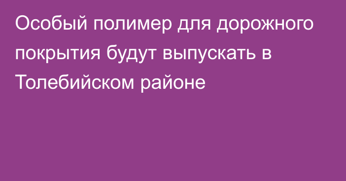 Особый полимер для дорожного покрытия будут выпускать в Толебийском районе