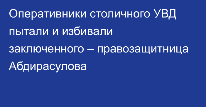 Оперативники столичного УВД пытали и избивали заключенного – правозащитница Абдирасулова