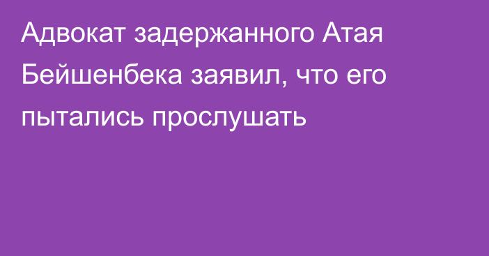 Адвокат задержанного Атая Бейшенбека заявил, что его пытались прослушать