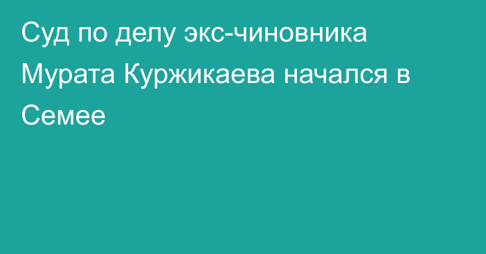 Суд по делу экс-чиновника Мурата Куржикаева начался в Семее