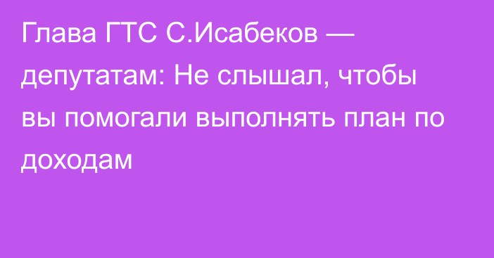 Глава ГТС С.Исабеков — депутатам: Не слышал, чтобы вы помогали выполнять план по доходам