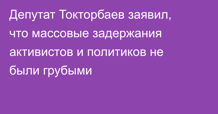 Депутат Токторбаев заявил, что массовые задержания активистов и политиков не были грубыми