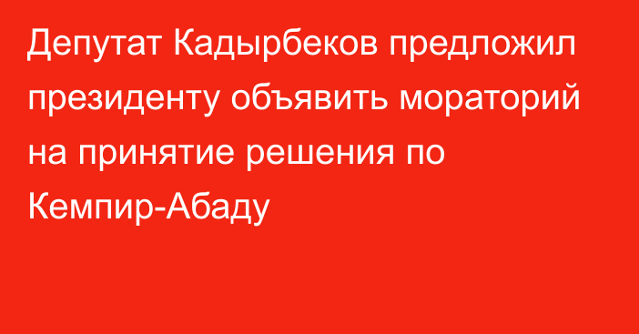 Депутат Кадырбеков предложил президенту объявить мораторий на принятие решения по Кемпир-Абаду