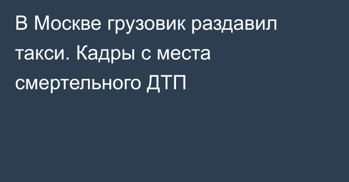 В Москве грузовик раздавил такси. Кадры с места смертельного ДТП