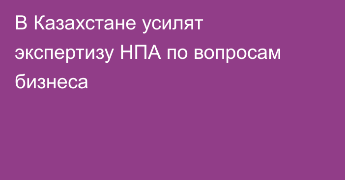 В Казахстане усилят экспертизу НПА по вопросам бизнеса