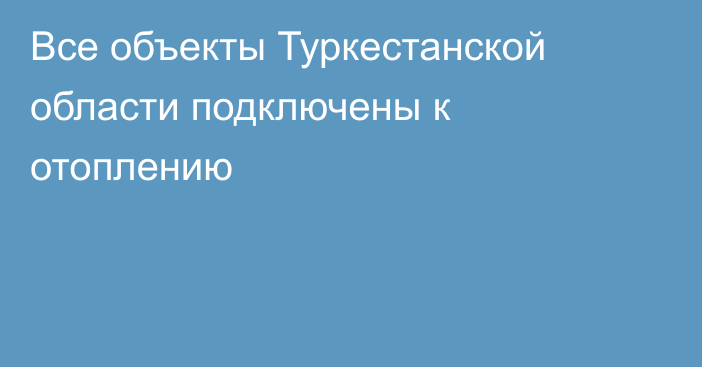 Все объекты Туркестанской области подключены к отоплению