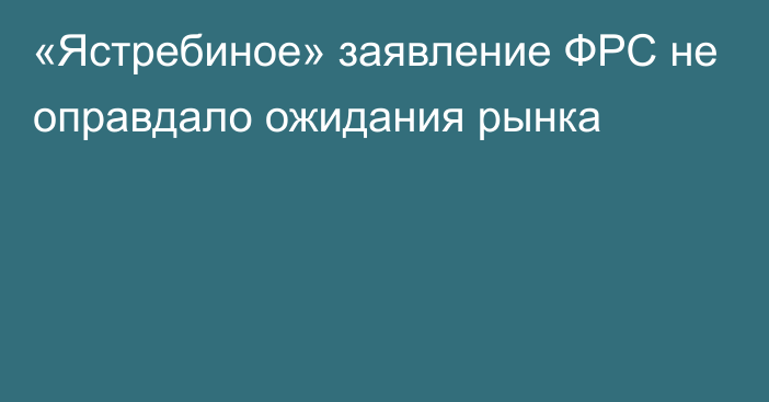 «Ястребиное» заявление ФРС не оправдало ожидания рынка