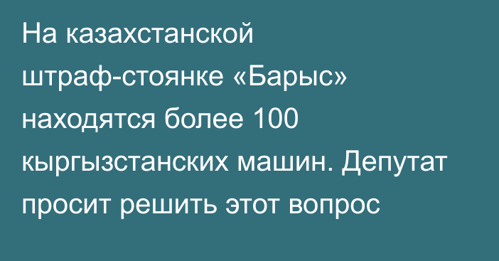 На казахстанской штраф-стоянке «Барыс» находятся более 100 кыргызстанских машин. Депутат просит решить этот вопрос