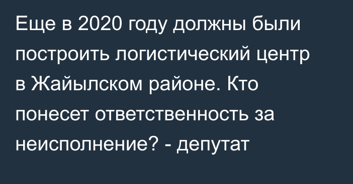 Еще в 2020 году должны были построить логистический центр в Жайылском районе. Кто понесет ответственность за неисполнение? - депутат