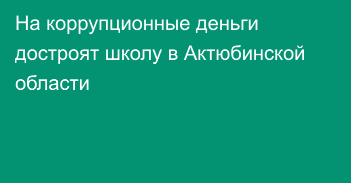 На коррупционные деньги достроят школу в Актюбинской области