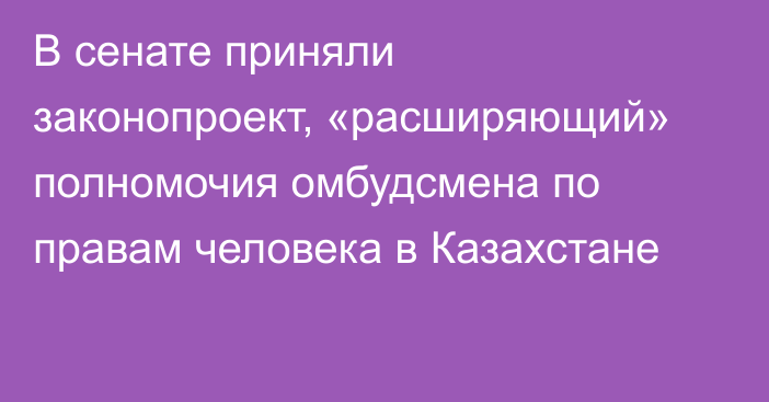 В сенате приняли законопроект, «расширяющий» полномочия омбудсмена по правам человека в Казахстане