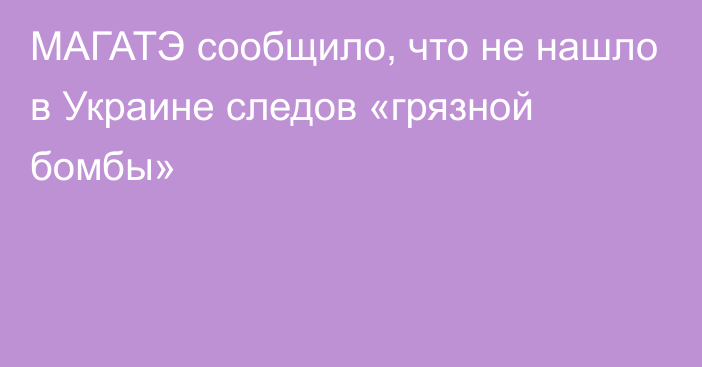 МАГАТЭ сообщило, что не нашло в Украине следов «грязной бомбы»