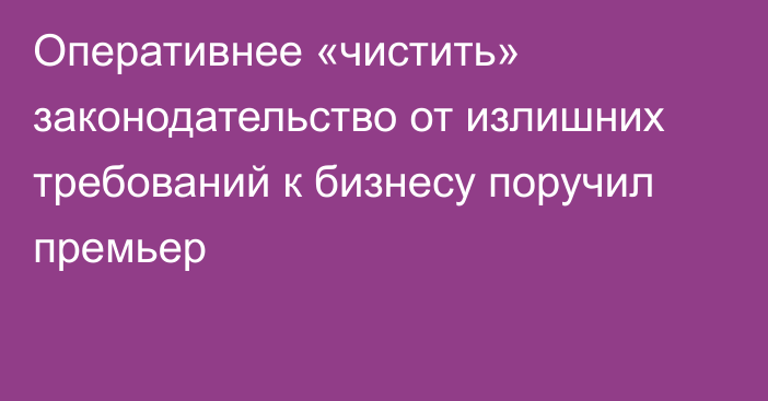 Оперативнее «чистить» законодательство от излишних требований к бизнесу поручил премьер