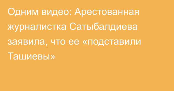 Одним видео: Арестованная журналистка Сатыбалдиева заявила, что ее «подставили Ташиевы»