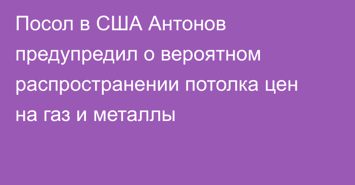 Посол в США Антонов предупредил о вероятном распространении потолка цен на газ и металлы