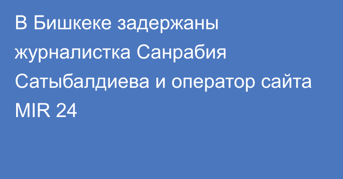 В Бишкеке задержаны журналистка Санрабия Сатыбалдиева и оператор сайта MIR 24