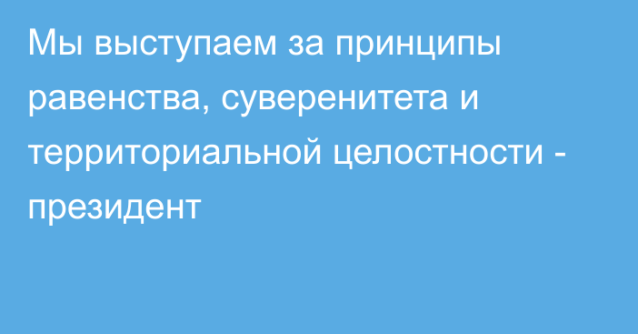 Мы выступаем за принципы равенства, суверенитета и территориальной целостности - президент