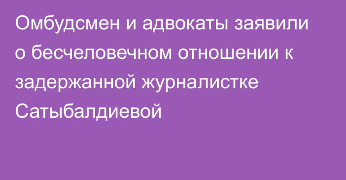 Омбудсмен и адвокаты заявили о бесчеловечном отношении к задержанной журналистке Сатыбалдиевой