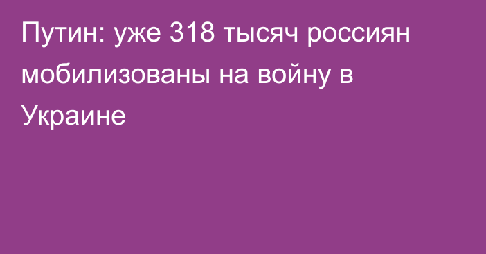 Путин: уже 318 тысяч россиян мобилизованы на войну в Украине