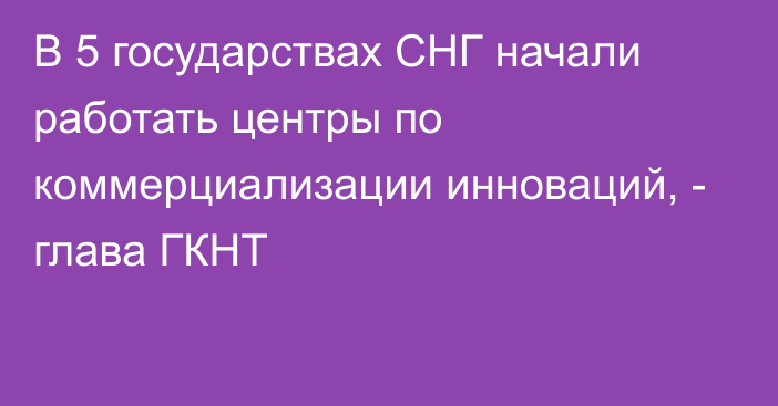 В 5 государствах СНГ начали работать центры по коммерциализации инноваций, - глава ГКНТ