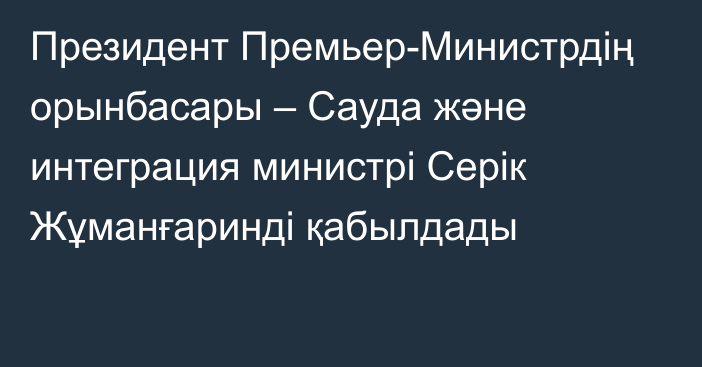 Президент Премьер-Министрдің орынбасары – Сауда және интеграция министрі Серік Жұманғаринді қабылдады