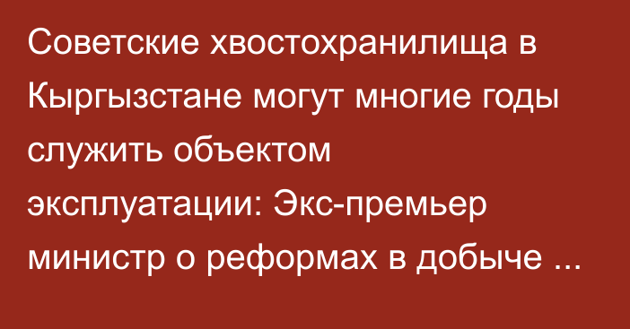 Советские хвостохранилища в Кыргызстане могут многие годы служить объектом эксплуатации: Экс-премьер министр о реформах в добыче золота