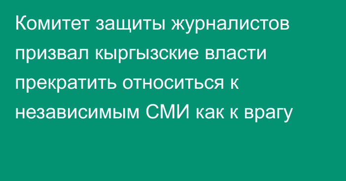 Комитет защиты журналистов призвал кыргызские власти прекратить относиться к независимым СМИ как к врагу