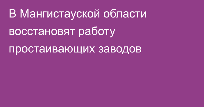 В Мангистауской области восстановят работу простаивающих заводов