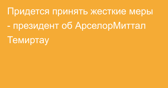 Придется принять жесткие меры - президент об АрселорМиттал Темиртау