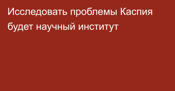 Исследовать проблемы Каспия будет научный институт