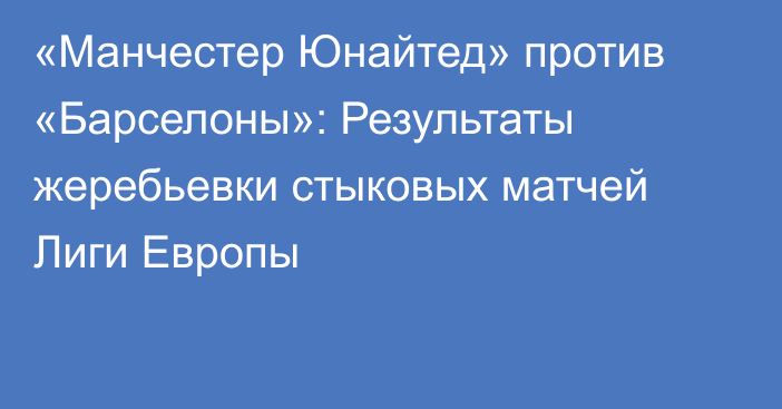 «Манчестер Юнайтед» против «Барселоны»: Результаты жеребьевки стыковых матчей Лиги Европы