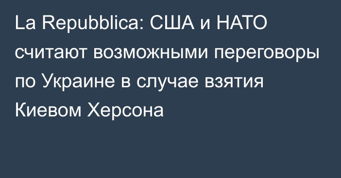 La Repubblica: США и НАТО считают возможными переговоры по Украине в случае взятия Киевом Херсона