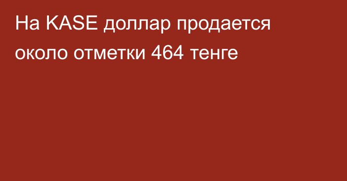 На KASE доллар продается около отметки 464 тенге