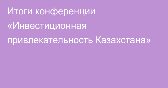 Итоги конференции «Инвестиционная привлекательность Казахстана»