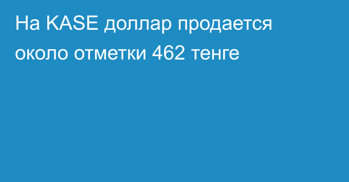 На KASE доллар продается около отметки 462 тенге