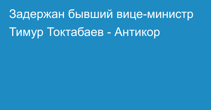 Задержан бывший вице-министр Тимур Токтабаев - Антикор