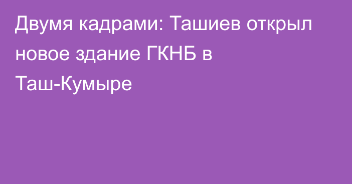 Двумя кадрами: Ташиев открыл новое здание ГКНБ в Таш-Кумыре