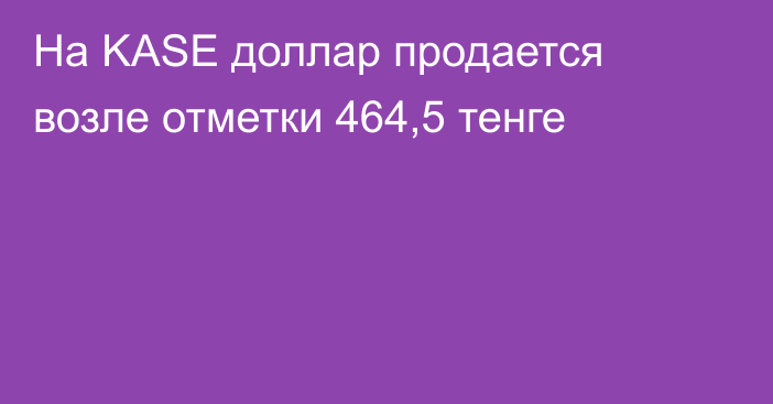 На KASE доллар продается возле отметки 464,5 тенге