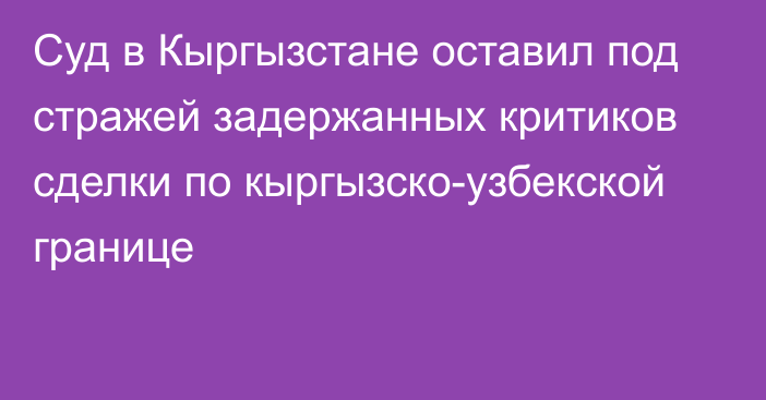 Суд в Кыргызстане оставил под стражей задержанных критиков сделки по кыргызско-узбекской границе