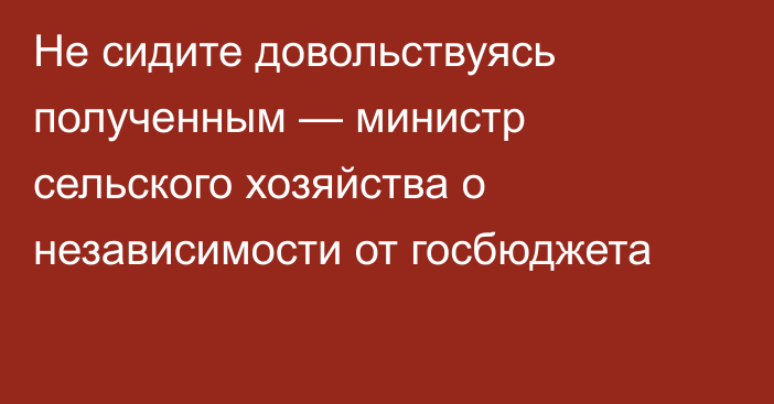 Не сидите довольствуясь полученным — министр сельского хозяйства о независимости от госбюджета