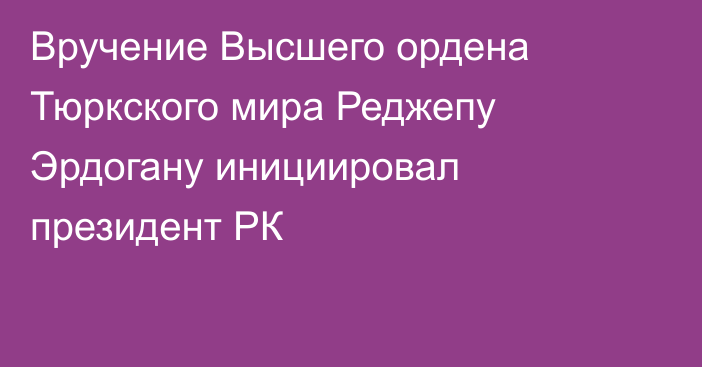 Вручение Высшего ордена Тюркского мира Реджепу Эрдогану инициировал президент РК