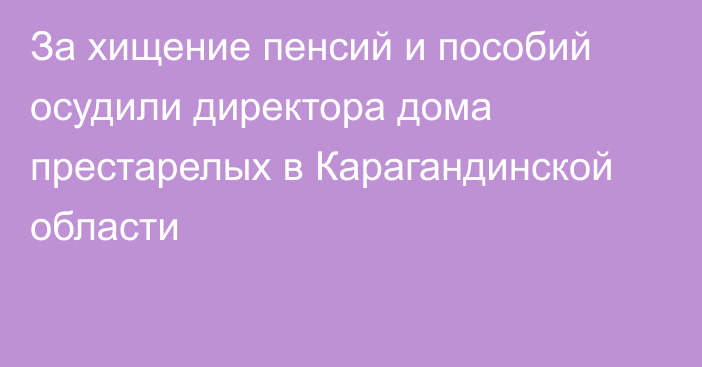 За хищение пенсий и пособий осудили директора дома престарелых в Карагандинской области