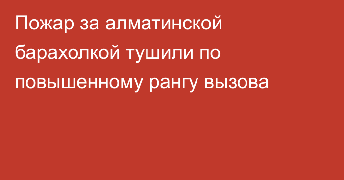 Пожар за алматинской барахолкой тушили по повышенному рангу вызова