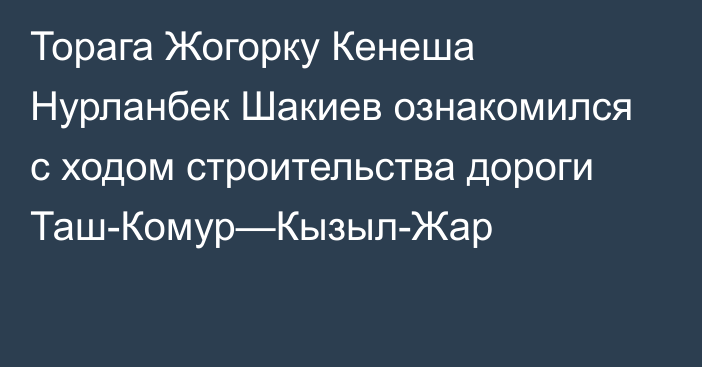 Торага Жогорку Кенеша Нурланбек Шакиев ознакомился с ходом строительства дороги Таш-Комур—Кызыл-Жар