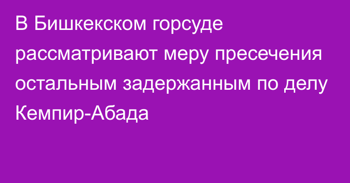 В Бишкекском горсуде рассматривают меру пресечения остальным задержанным по делу Кемпир-Абада