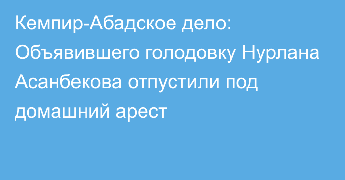 Кемпир-Абадское дело: Объявившего голодовку Нурлана Асанбекова отпустили под домашний арест