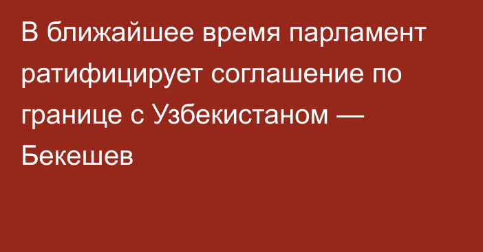 В ближайшее время парламент ратифицирует соглашение по границе с Узбекистаном — Бекешев