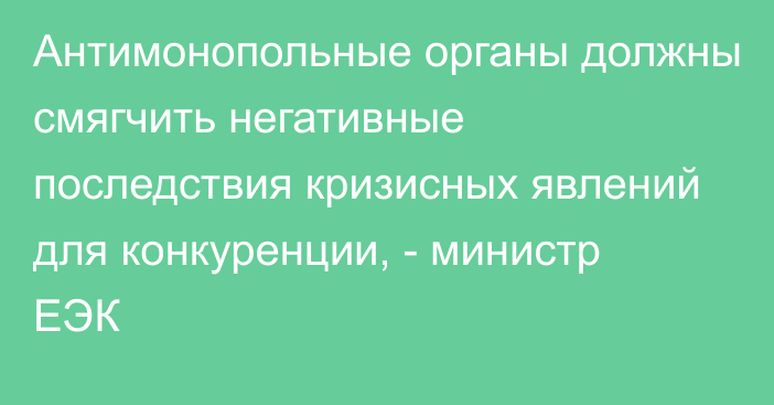 Антимонопольные органы должны смягчить негативные последствия кризисных явлений для конкуренции, - министр ЕЭК