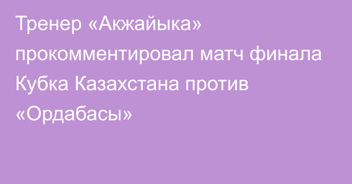 Тренер «Акжайыка» прокомментировал матч финала Кубка Казахстана против «Ордабасы»