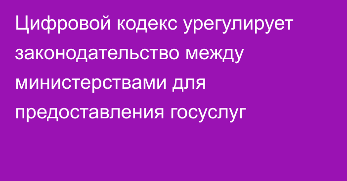 Цифровой кодекс урегулирует законодательство между министерствами для предоставления госуслуг